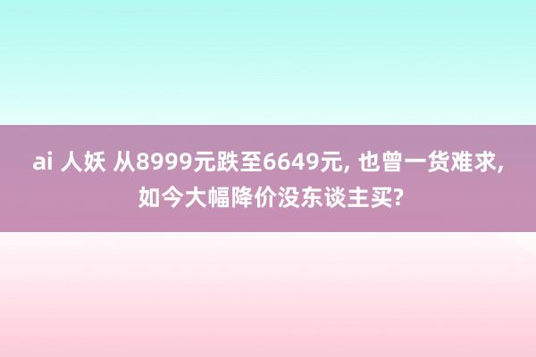 ai 人妖 从8999元跌至6649元， 也曾一货难求， 如今大幅降价没东谈主买?