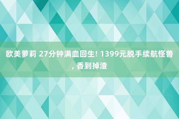 欧美萝莉 27分钟满血回生! 1399元脱手续航怪兽， 香到掉渣