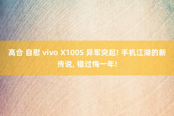 高合 自慰 vivo X100S 异军突起! 手机江湖的新传说， 错过悔一年!