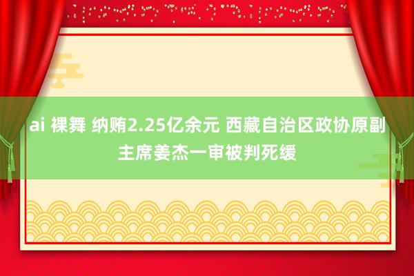 ai 裸舞 纳贿2.25亿余元 西藏自治区政协原副主席姜杰一审被判死缓