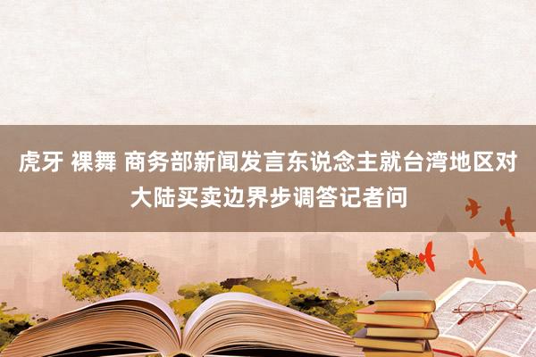 虎牙 裸舞 商务部新闻发言东说念主就台湾地区对大陆买卖边界步调答记者问