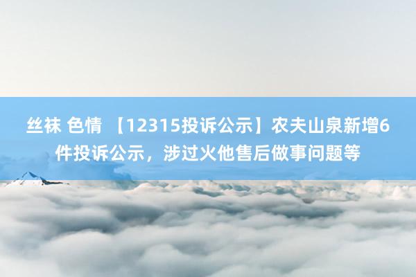 丝袜 色情 【12315投诉公示】农夫山泉新增6件投诉公示，涉过火他售后做事问题等