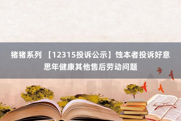 猪猪系列 【12315投诉公示】蚀本者投诉好意思年健康其他售后劳动问题