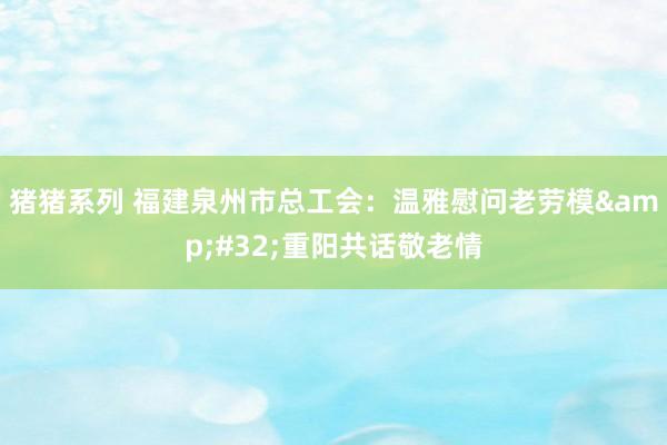 猪猪系列 福建泉州市总工会：温雅慰问老劳模&#32;重阳共话敬老情