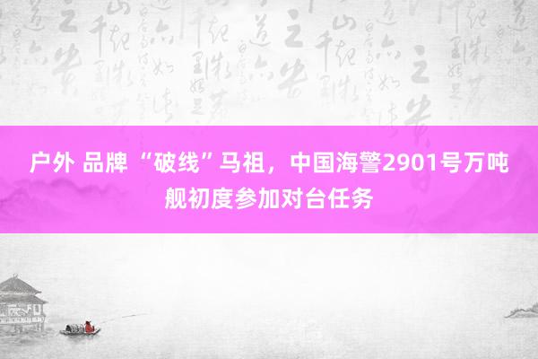 户外 品牌 “破线”马祖，中国海警2901号万吨舰初度参加对台任务