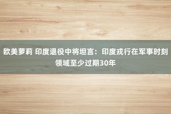 欧美萝莉 印度退役中将坦言：印度戎行在军事时刻领域至少过期30年