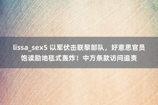 lissa_sex5 以军伏击联黎部队，好意思官员饱读励地毯式轰炸！中方条款访问追责