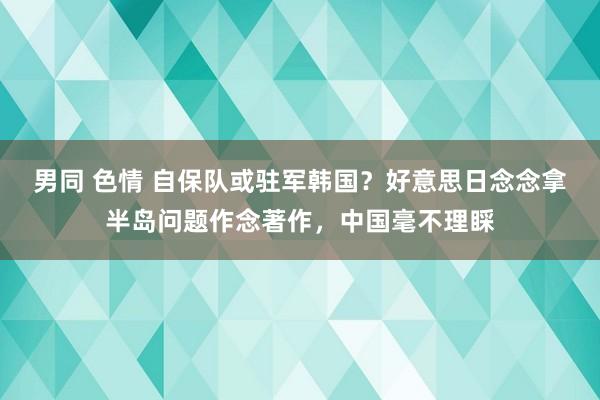 男同 色情 自保队或驻军韩国？好意思日念念拿半岛问题作念著作，中国毫不理睬