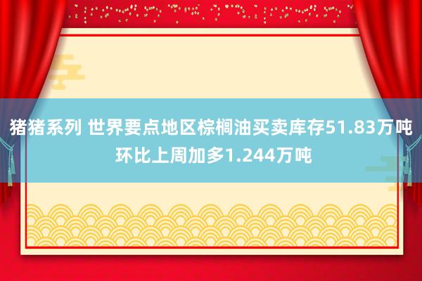 猪猪系列 世界要点地区棕榈油买卖库存51.83万吨 环比上周加多1.244万吨