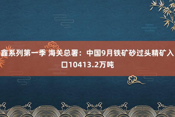 鑫系列第一季 海关总署：中国9月铁矿砂过头精矿入口10413.2万吨