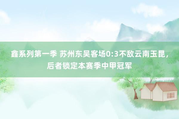 鑫系列第一季 苏州东吴客场0:3不敌云南玉昆，后者锁定本赛季中甲冠军