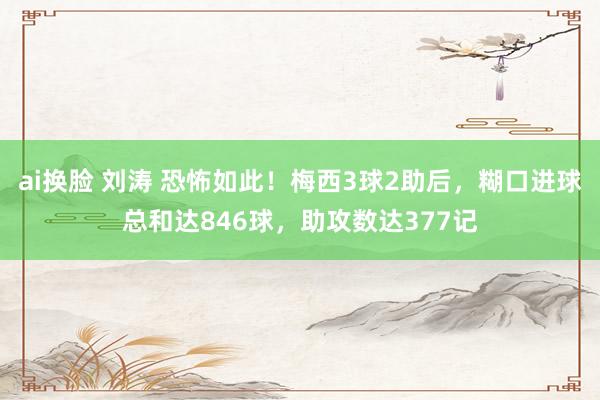 ai换脸 刘涛 恐怖如此！梅西3球2助后，糊口进球总和达846球，助攻数达377记