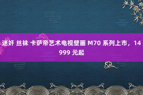 迷奸 丝袜 卡萨帝艺术电视壁画 M70 系列上市，14999 元起