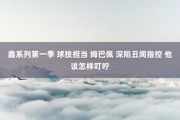 鑫系列第一季 球技担当 姆巴佩 深陷丑闻指控 他该怎样叮咛