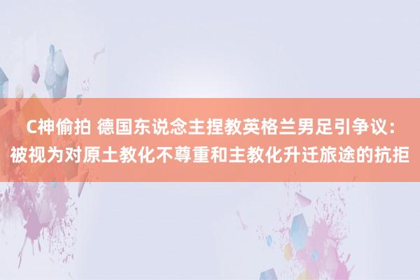 C神偷拍 德国东说念主捏教英格兰男足引争议：被视为对原土教化不尊重和主教化升迁旅途的抗拒