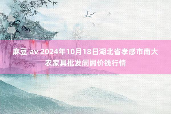 麻豆 av 2024年10月18日湖北省孝感市南大农家具批发阛阓价钱行情