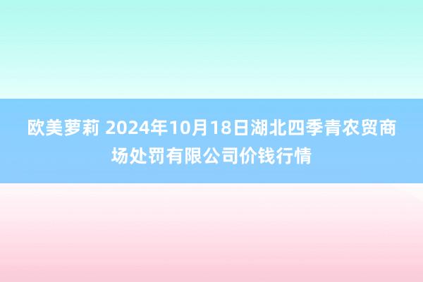 欧美萝莉 2024年10月18日湖北四季青农贸商场处罚有限公司价钱行情