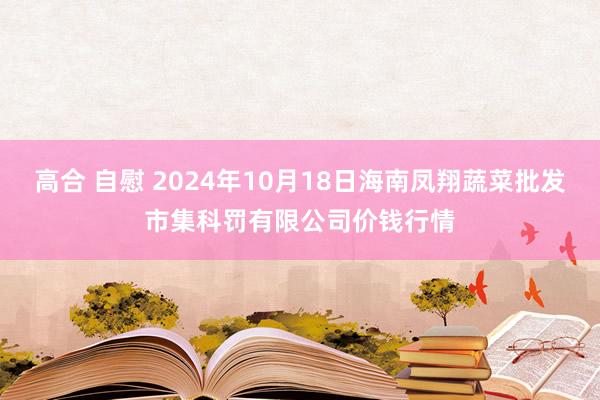 高合 自慰 2024年10月18日海南凤翔蔬菜批发市集科罚有限公司价钱行情