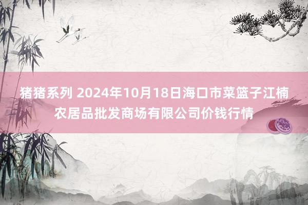 猪猪系列 2024年10月18日海口市菜篮子江楠农居品批发商场有限公司价钱行情