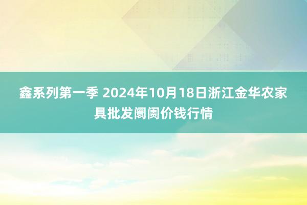 鑫系列第一季 2024年10月18日浙江金华农家具批发阛阓价钱行情