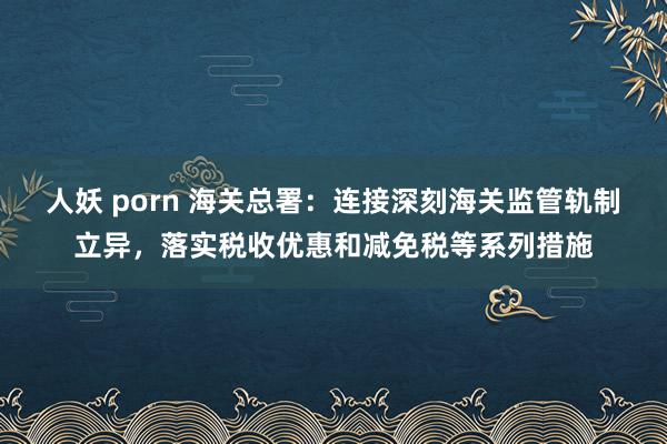 人妖 porn 海关总署：连接深刻海关监管轨制立异，落实税收优惠和减免税等系列措施