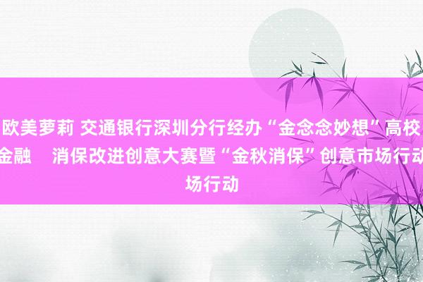 欧美萝莉 交通银行深圳分行经办“金念念妙想”高校金融    消保改进创意大赛暨“金秋消保”创意市场行动