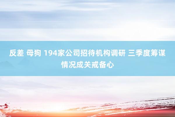 反差 母狗 194家公司招待机构调研 三季度筹谋情况成关戒备心