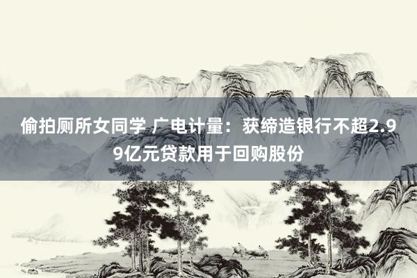 偷拍厕所女同学 广电计量：获缔造银行不超2.99亿元贷款用于回购股份