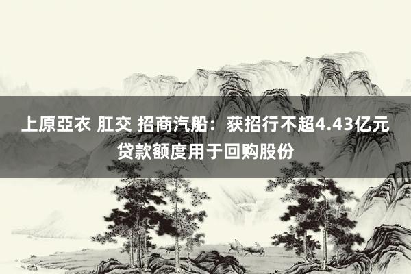 上原亞衣 肛交 招商汽船：获招行不超4.43亿元贷款额度用于回购股份