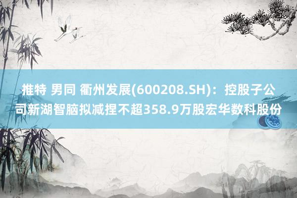 推特 男同 衢州发展(600208.SH)：控股子公司新湖智脑拟减捏不超358.9万股宏华数科股份