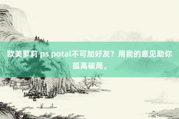 欧美萝莉 ps potal不可加好友？用我的意见助你孤高破局。