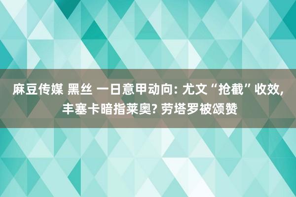 麻豆传媒 黑丝 一日意甲动向: 尤文“抢截”收效， 丰塞卡暗指莱奥? 劳塔罗被颂赞