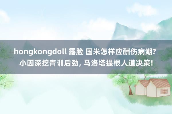 hongkongdoll 露脸 国米怎样应酬伤病潮? 小因深挖青训后劲， 马洛塔提根人道决策!