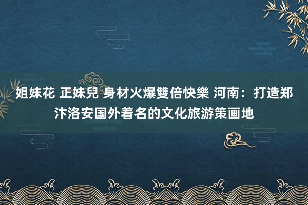 姐妹花 正妹兒 身材火爆雙倍快樂 河南：打造郑汴洛安国外着名的文化旅游策画地