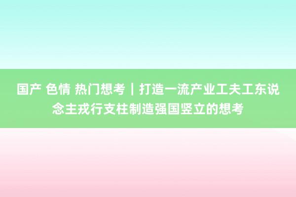 国产 色情 热门想考｜打造一流产业工夫工东说念主戎行支柱制造强国竖立的想考