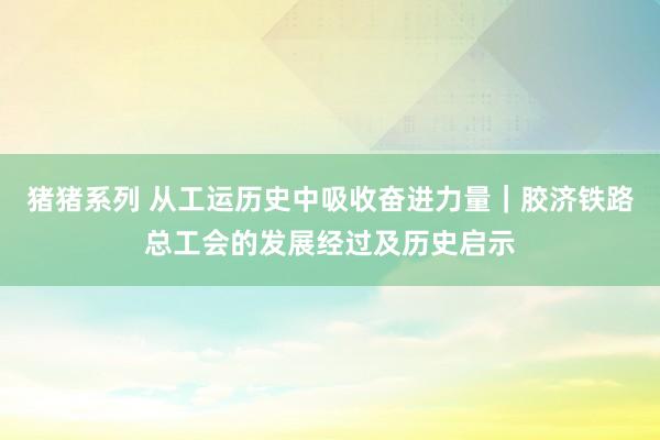 猪猪系列 从工运历史中吸收奋进力量｜胶济铁路总工会的发展经过及历史启示