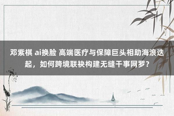 邓紫棋 ai换脸 高端医疗与保障巨头相助海浪迭起，如何跨境联袂构建无缝干事网罗？