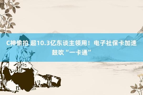 C神偷拍 超10.3亿东谈主领用！电子社保卡加速鼓吹“一卡通”