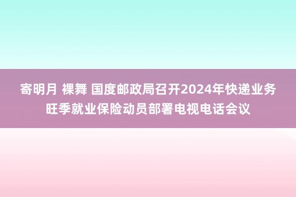 寄明月 裸舞 国度邮政局召开2024年快递业务旺季就业保险动员部署电视电话会议