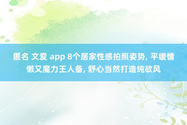 匿名 文爱 app 8个居家性感拍照姿势， 平缓慵懒又魔力王人备， 舒心当然打造纯欲风