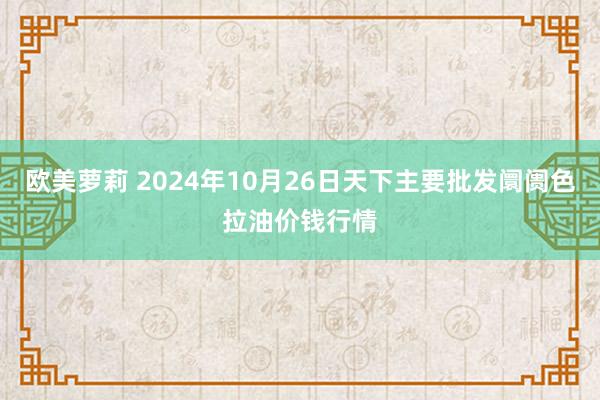 欧美萝莉 2024年10月26日天下主要批发阛阓色拉油价钱行情