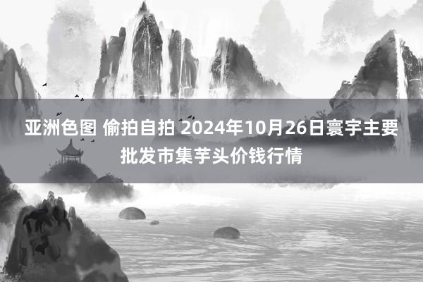 亚洲色图 偷拍自拍 2024年10月26日寰宇主要批发市集芋头价钱行情