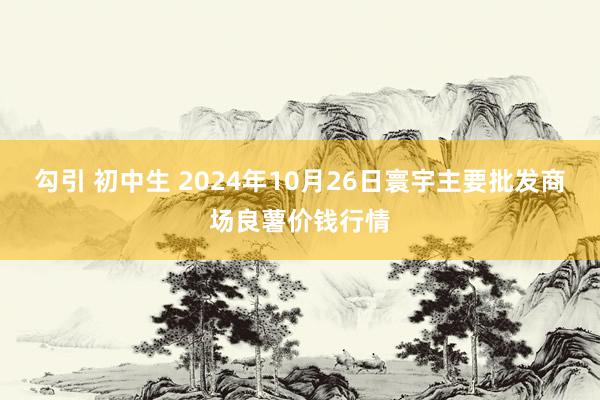 勾引 初中生 2024年10月26日寰宇主要批发商场良薯价钱行情