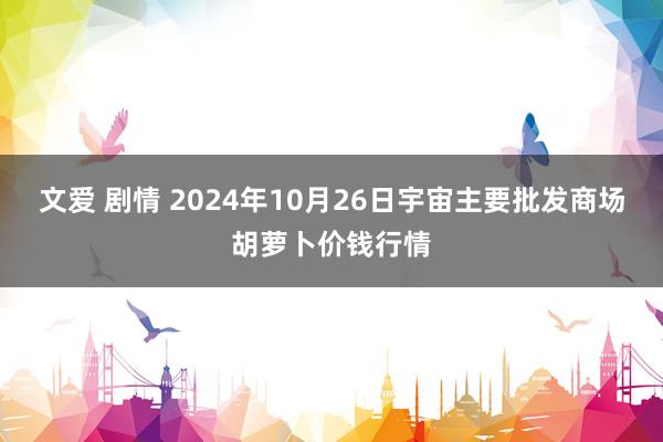 文爱 剧情 2024年10月26日宇宙主要批发商场胡萝卜价钱行情