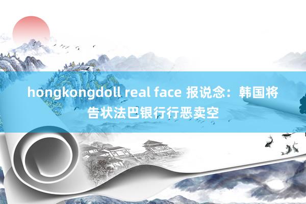 hongkongdoll real face 报说念：韩国将告状法巴银行行恶卖空