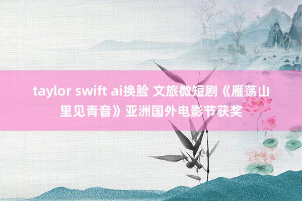 taylor swift ai换脸 文旅微短剧《雁荡山里见青音》亚洲国外电影节获奖