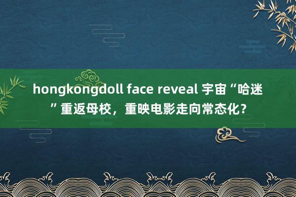 hongkongdoll face reveal 宇宙“哈迷”重返母校，重映电影走向常态化？