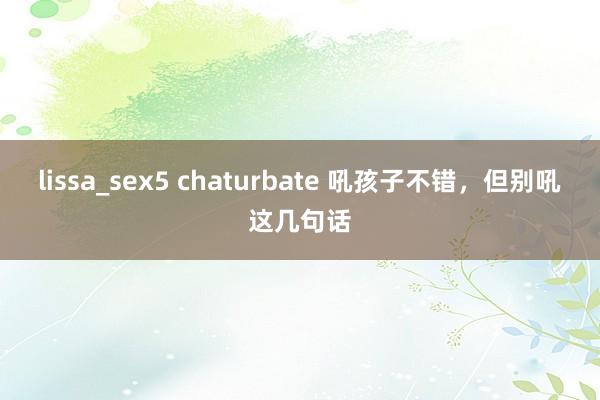 lissa_sex5 chaturbate 吼孩子不错，但别吼这几句话