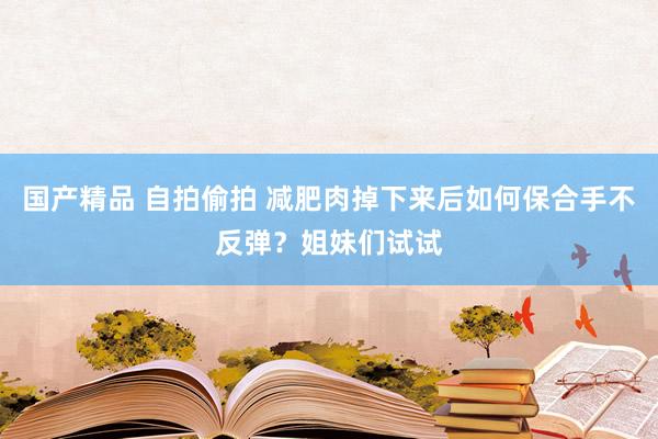 国产精品 自拍偷拍 减肥肉掉下来后如何保合手不反弹？姐妹们试试