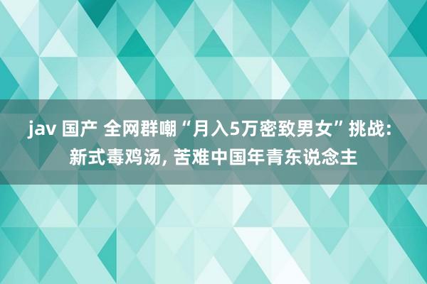 jav 国产 全网群嘲“月入5万密致男女”挑战: 新式毒鸡汤， 苦难中国年青东说念主